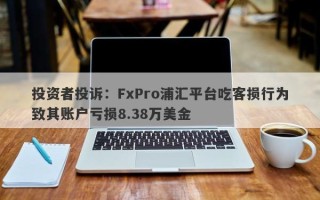 投资者投诉：FxPro浦汇平台吃客损行为致其账户亏损8.38万美金