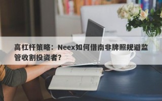 高杠杆策略：Neex如何借南非牌照规避监管收割投资者？