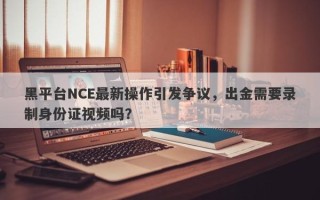 黑平台NCE最新操作引发争议，出金需要录制身份证视频吗？