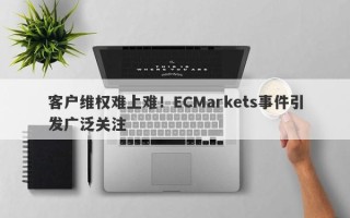 客户维权难上难！ECMarkets事件引发广泛关注