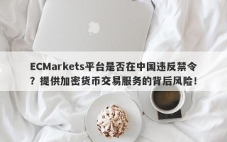 ECMarkets平台是否在中国违反禁令？提供加密货币交易服务的背后风险！