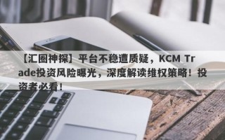 【汇圈神探】平台不稳遭质疑，KCM Trade投资风险曝光，深度解读维权策略！投资者必看！