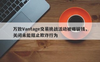 万致Vantage交易挑战活动被曝骗钱，关闭未能阻止欺诈行为