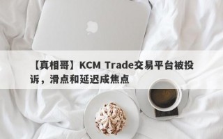 【真相哥】KCM Trade交易平台被投诉，滑点和延迟成焦点