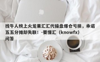 找牛人榜上火龙果汇汇代操盘爆仓亏损，承诺五五分摊却失联！-要懂汇（knowfx）问答