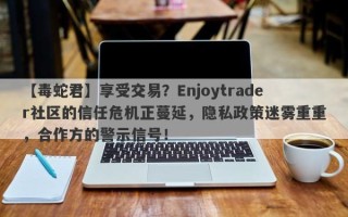 【毒蛇君】享受交易？Enjoytrader社区的信任危机正蔓延，隐私政策迷雾重重，合作方的警示信号！