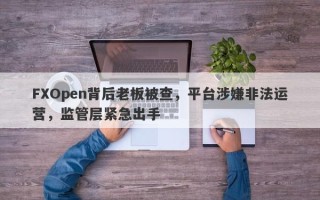 FXOpen背后老板被查，平台涉嫌非法运营，监管层紧急出手