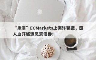 “重演”ECMarkets上海诈骗案，国人血汗钱遭恶意侵吞！