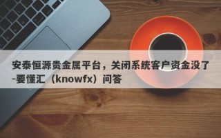 安泰恒源贵金属平台，关闭系统客户资金没了-要懂汇（knowfx）问答