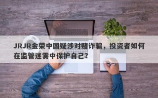 JRJR金荣中国疑涉对赌诈骗，投资者如何在监管迷雾中保护自己？