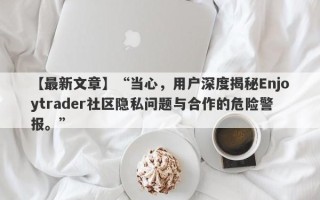 【最新文章】“当心，用户深度揭秘Enjoytrader社区隐私问题与合作的危险警报。”