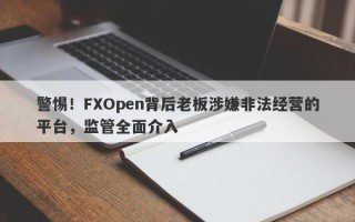 警惕！FXOpen背后老板涉嫌非法经营的平台，监管全面介入