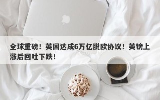 全球重磅！英国达成6万亿脱欧协议！英镑上涨后回吐下跌！