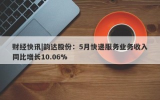 财经快讯|韵达股份：5月快递服务业务收入同比增长10.06%