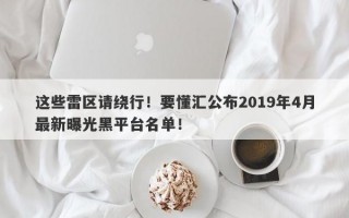 这些雷区请绕行！要懂汇公布2019年4月最新曝光黑平台名单！