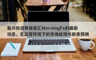 盈兴投资券商晨汇MorningFx的最新动态，无监管环境下的市场反馈与前景预测