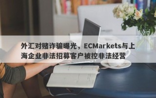 外汇对赌诈骗曝光，ECMarkets与上海企业非法招募客户被控非法经营