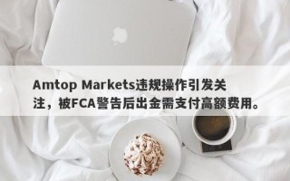 Amtop Markets违规操作引发关注，被FCA警告后出金需支付高额费用。