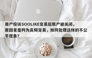 用户投诉SOOLIKE交易后账户被关闭，原因竟是判为高频交易，如何处理这样的不公平现象？