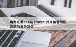 山海证券ZFX与Traze：共享监管牌照背后的复杂背景