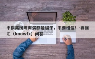 中粮集团陈海滨都是骗子，不要相信！-要懂汇（knowfx）问答