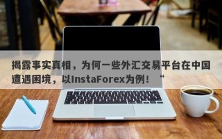 揭露事实真相，为何一些外汇交易平台在中国遭遇困境，以InstaForex为例！“