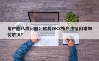 用户隐私成问题：欧易OKX账户注销困难如何解决？