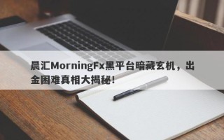 晨汇MorningFx黑平台暗藏玄机，出金困难真相大揭秘！