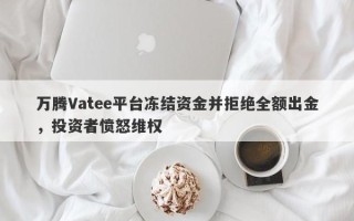 万腾Vatee平台冻结资金并拒绝全额出金，投资者愤怒维权