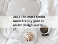 2023 The most fashionable trendy gold bracelet design secrets!