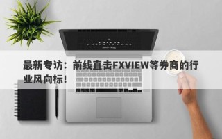 最新专访：前线直击FXVIEW等券商的行业风向标！