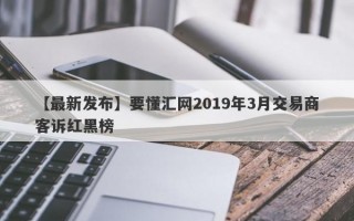 【最新发布】要懂汇网2019年3月交易商客诉红黑榜