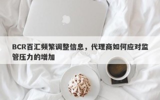 BCR百汇频繁调整信息，代理商如何应对监管压力的增加