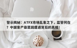 警示揭秘：ATFX市场乱象之下，监管何在？中国客户韭菜园遭遇背后的真相！