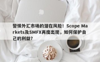 警惕外汇市场的潜在风险！Scope Markets及SMFX再度出现，如何保护自己的利益？