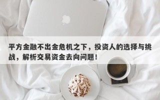 平方金融不出金危机之下，投资人的选择与挑战，解析交易资金去向问题！