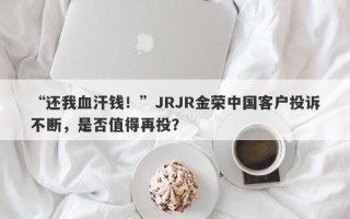 “还我血汗钱！”JRJR金荣中国客户投诉不断，是否值得再投？