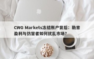 CWG Markets冻结账户背后：勒索盈利与仿冒者如何扰乱市场？