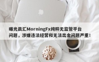 曝光晨汇MorningFx纯粹无监管平台问题，涉嫌违法经营和无法出金问题严重！