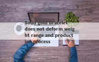 Solid gold bracelet does not deform weight range and production process