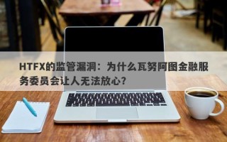 HTFX的监管漏洞：为什么瓦努阿图金融服务委员会让人无法放心？