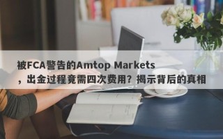 被FCA警告的Amtop Markets，出金过程竟需四次费用？揭示背后的真相