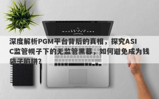 深度解析PGM平台背后的真相，探究ASIC监管幌子下的无监管黑幕，如何避免成为钱袋子陷阱？