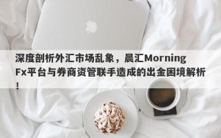 深度剖析外汇市场乱象，晨汇MorningFx平台与券商资管联手造成的出金困境解析！