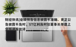 财经快讯|业绩预告信息披露不准确、更正公告披露不及时，ST亿利及时任董事长等遭上交所通报批评