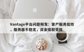 Vantage平台问题频发：客户服务低效，服务器不稳定，资金提取受阻