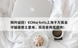 揭开谜团！ECMarkets上海千万美金诈骗案卷土重来，投资者再度遭殃！