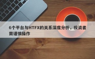 6个平台与HTFX的关系深度分析，投资者需谨慎操作