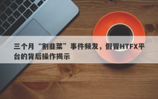 三个月“割韭菜”事件频发，假冒HTFX平台的背后操作揭示