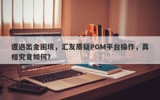 遭遇出金困境，汇友质疑PGM平台操作，真相究竟如何？